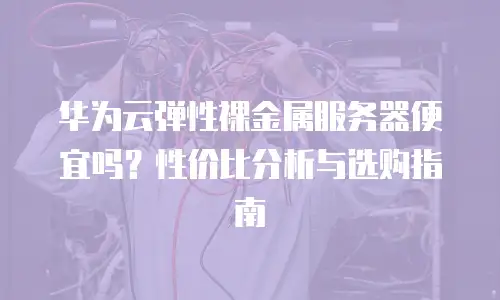 华为云弹性裸金属服务器便宜吗？性价比分析与选购指南
