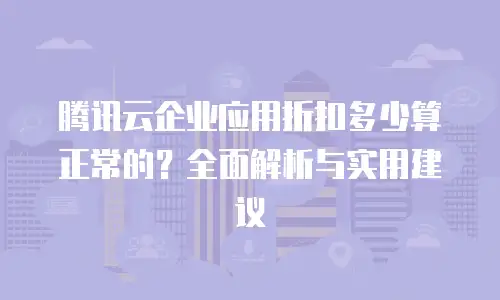 腾讯云企业应用折扣多少算正常的？全面解析与实用建议