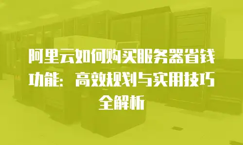 阿里云如何购买服务器省钱功能：高效规划与实用技巧全解析