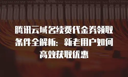 腾讯云域名续费代金券领取条件全解析：新老用户如何高效获取优惠