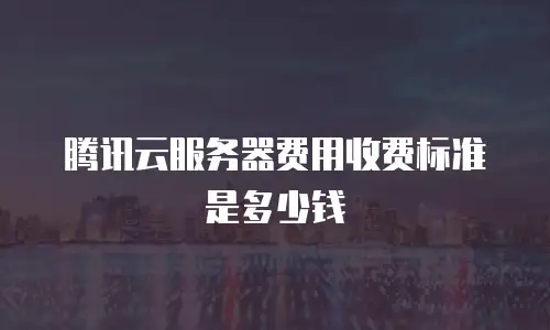 腾讯云服务器费用收费标准是多少钱