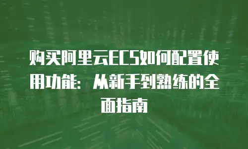 购买阿里云ECS如何配置使用功能：从新手到熟练的全面指南