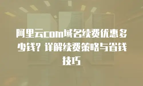阿里云com域名续费优惠多少钱？详解续费策略与省钱技巧