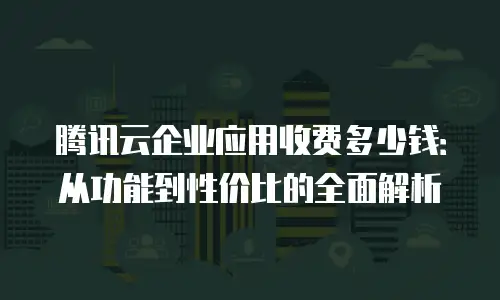 腾讯云企业应用收费多少钱：从功能到性价比的全面解析