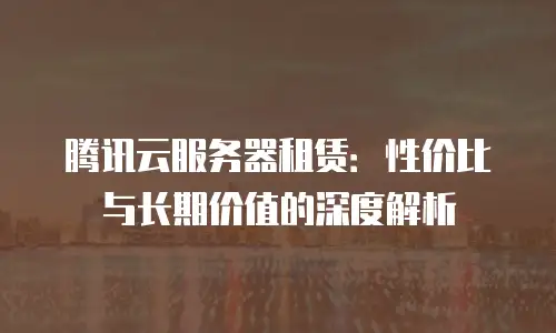 腾讯云服务器租赁：性价比与长期价值的深度解析