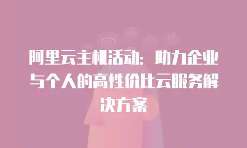 阿里云主机活动：助力企业与个人的高性价比云服务解决方案