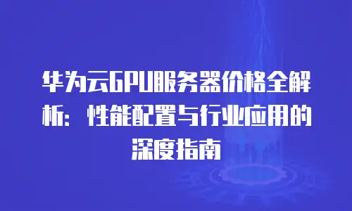 华为云GPU服务器价格全解析：性能配置与行业应用的深度指南