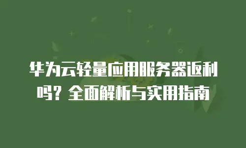 华为云轻量应用服务器返利吗？全面解析与实用指南