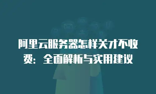 阿里云服务器怎样关才不收费：全面解析与实用建议