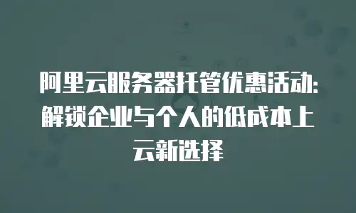 阿里云服务器托管优惠活动：解锁企业与个人的低成本上云新选择