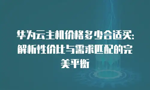 华为云主机价格多少合适买：解析性价比与需求匹配的完美平衡