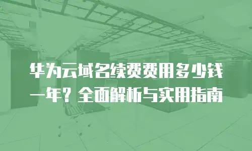 华为云域名续费费用多少钱一年？全面解析与实用指南