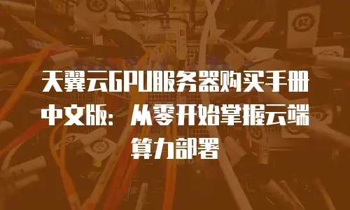 天翼云GPU服务器购买手册中文版：从零开始掌握云端算力部署