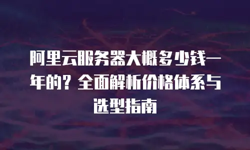 阿里云服务器大概多少钱一年的？全面解析价格体系与选型指南