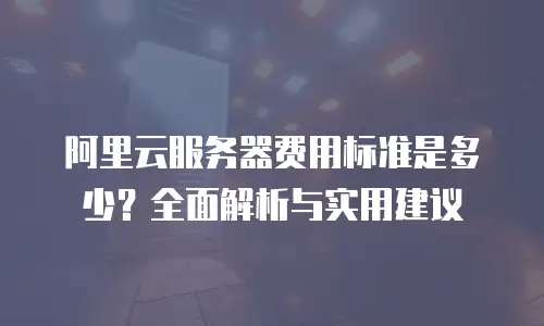 阿里云服务器费用标准是多少？全面解析与实用建议