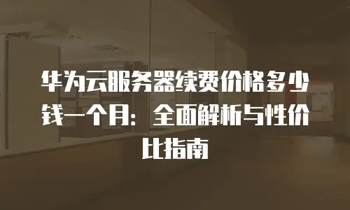 华为云服务器续费价格多少钱一个月：全面解析与性价比指南