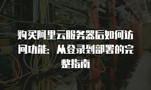 购买阿里云服务器后如何访问功能：从登录到部署的完整指南