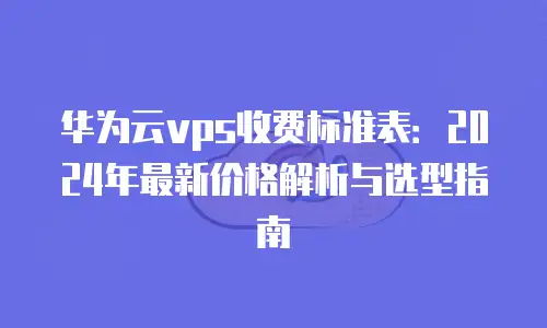 华为云vps收费标准表：2024年最新价格解析与选型指南