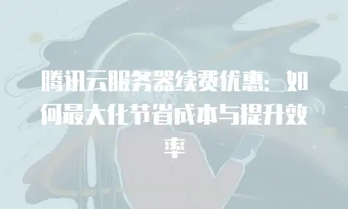腾讯云服务器续费优惠：如何最大化节省成本与提升效率