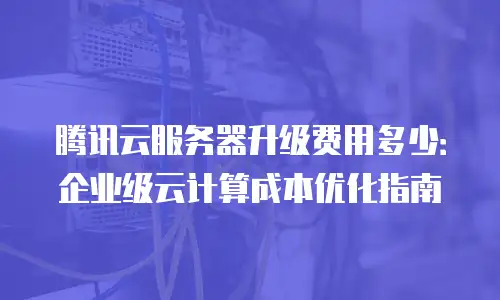 腾讯云服务器升级费用多少：企业级云计算成本优化指南