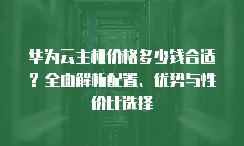 华为云主机价格多少钱合适？全面解析配置、优势与性价比选择
