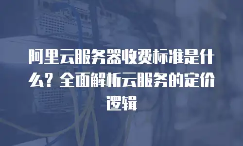 阿里云服务器收费标准是什么？全面解析云服务的定价逻辑