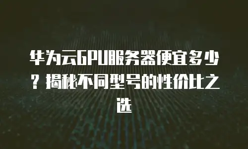 华为云GPU服务器便宜多少？揭秘不同型号的性价比之选
