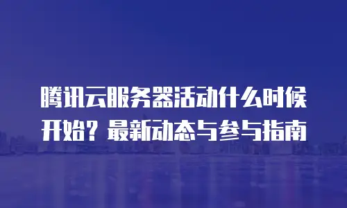 腾讯云服务器活动什么时候开始？最新动态与参与指南