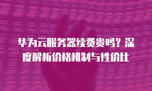 华为云服务器续费贵吗？深度解析价格机制与性价比