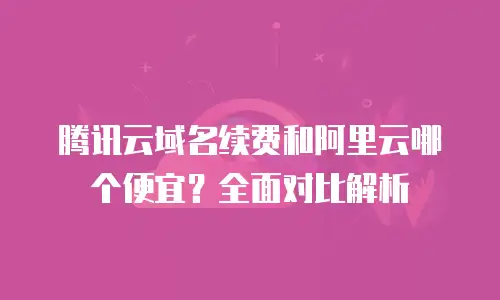 腾讯云域名续费和阿里云哪个便宜？全面对比解析