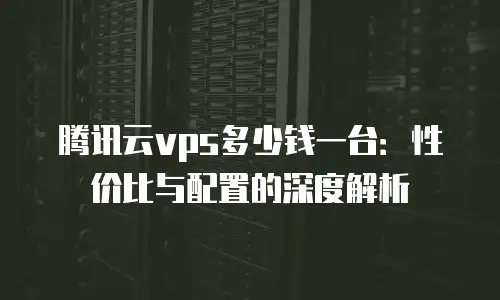 腾讯云vps多少钱一台：性价比与配置的深度解析