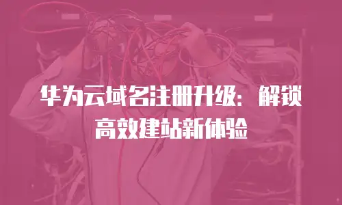 华为云域名注册升级：解锁高效建站新体验