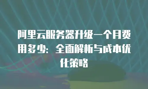 阿里云服务器升级一个月费用多少：全面解析与成本优化策略