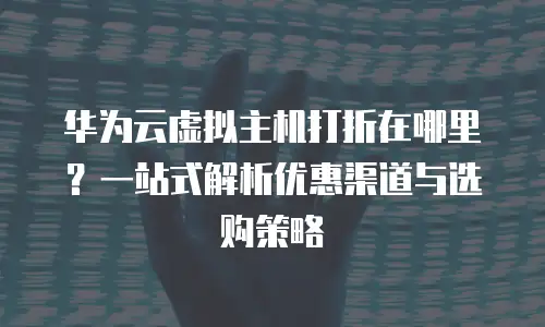 华为云虚拟主机打折在哪里？一站式解析优惠渠道与选购策略