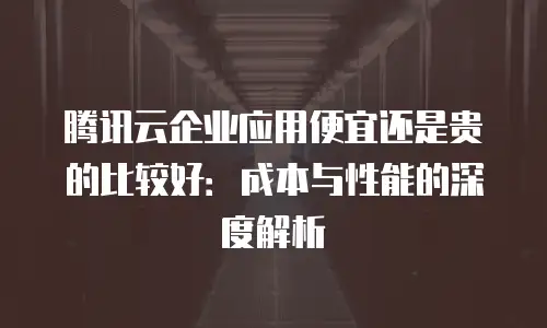 腾讯云企业应用便宜还是贵的比较好：成本与性能的深度解析