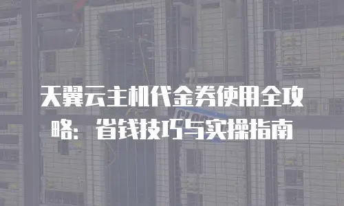 天翼云主机代金券使用全攻略：省钱技巧与实操指南