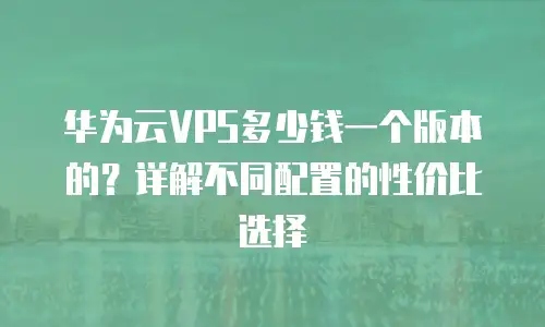 华为云VPS多少钱一个版本的？详解不同配置的性价比选择
