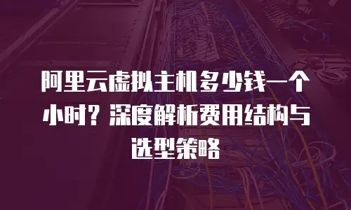 阿里云虚拟主机多少钱一个小时？深度解析费用结构与选型策略