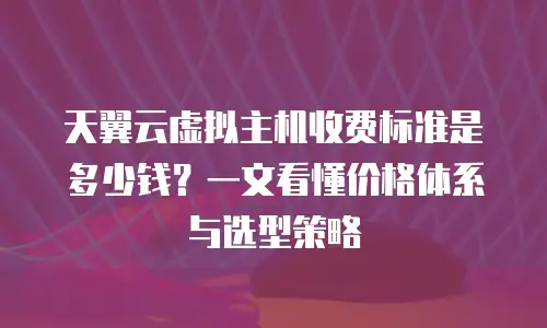 天翼云虚拟主机收费标准是多少钱？一文看懂价格体系与选型策略