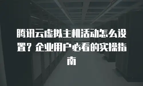 腾讯云虚拟主机活动怎么设置？企业用户必看的实操指南