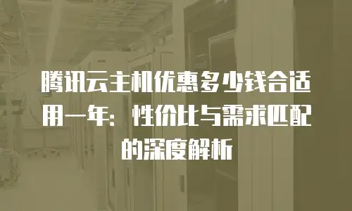 腾讯云主机优惠多少钱合适用一年：性价比与需求匹配的深度解析