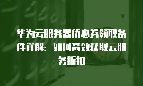 华为云服务器优惠券领取条件详解：如何高效获取云服务折扣