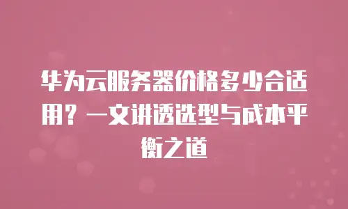 华为云服务器价格多少合适用？一文讲透选型与成本平衡之道