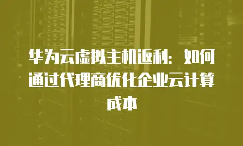 华为云虚拟主机返利：如何通过代理商优化企业云计算成本