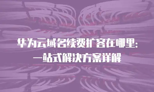 华为云域名续费扩容在哪里：一站式解决方案详解