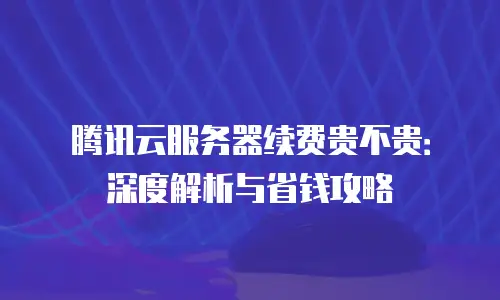 腾讯云服务器续费贵不贵：深度解析与省钱攻略