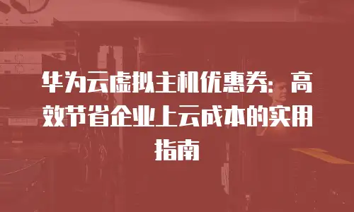 华为云虚拟主机优惠券：高效节省企业上云成本的实用指南