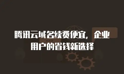腾讯云域名续费便宜，企业用户的省钱新选择