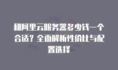 租阿里云服务器多少钱一个合适？全面解析性价比与配置选择