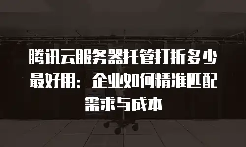 腾讯云服务器托管打折多少最好用：企业如何精准匹配需求与成本